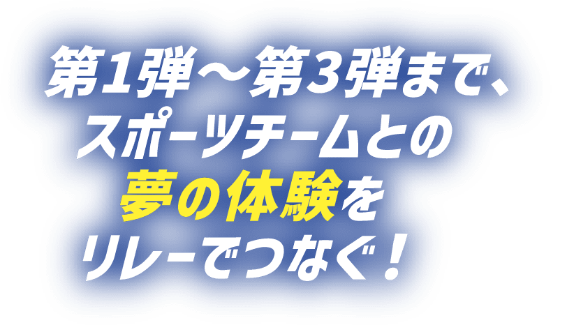 第1弾～第3弾まで、スポーツチームとの夢の体験をリレーでつなぐ​！