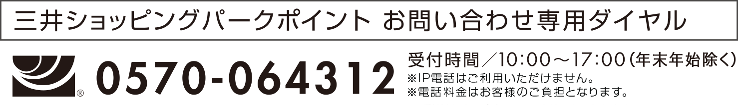 三井ショッピングパークカード　お問い合わせ専用ダイヤル　0570-064312　受付時間/10:00～17:00　※IP電話はご利用いただけません。　※通話料金はお客様負担となります。