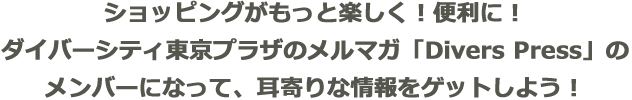 ショッピングがもっと楽しく!便利に!ダイバーシティ東京 プラザのメルマガ「DiversPress」のメンバーになって、耳寄りな情報をゲットしよう!