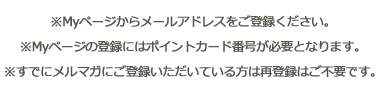 ※Myページからメールアドレスをご登録ください。※Myページの登録にはポイントカード番号が必要となります。※すでにメルマガにご登録いただいている方は再登録はご不要です。</p><br><br>