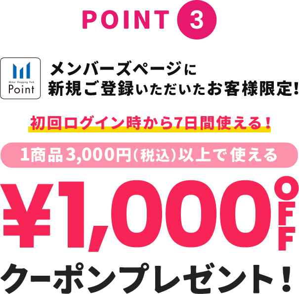 point3 メンバーズページに新規ご登録いただいたお客様限定！ 初回ログイン時から7日間使える！1商品3,000円(税込)以上で使える &yen;1,000OFFクーポンプレゼント！