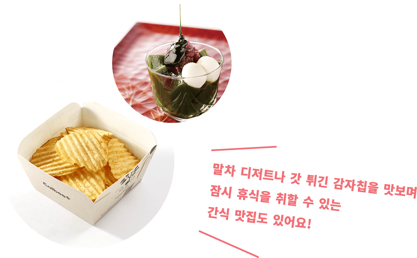 말차 디저트나 갓 튀긴 감자칩을 맛보며 잠시 휴식을 취할 수 있는 간식 맛집도 있어요!