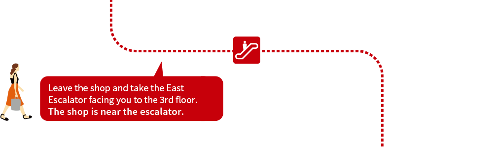 Leave the shop and take the East Escalator facing you to the 3rd floor. The shop is near the escalator.