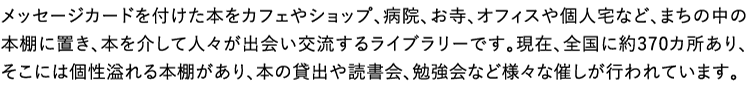メッセージカードを付けた本をカフェやショップ、病院、お寺、オフィスや個人宅など、まちの中の本棚に置き、本を介して人々が出会い交流するライブラリーです。現在、全国に約370カ所あり、そこには個性溢れる本棚があり、本の貸出や読書会、勉強会など様々な催しが行われています。 