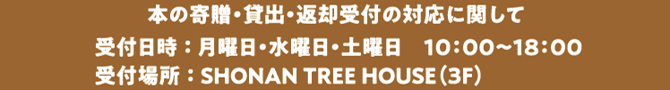 本の寄贈・貸出・返却受付の対応に関して 受付日時 ： 月曜日・水曜日・土曜日　10：00～18：00受付場所 ： SHONAN TREE HOUSE（3F）