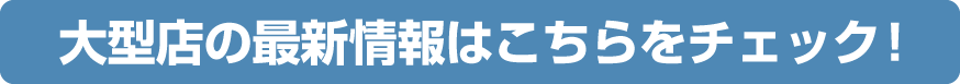 Check here for the latest information on large stores!