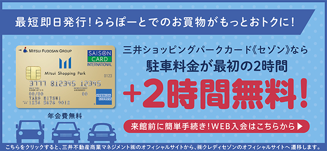 最短即日発行!ららぽーとでのお買い物がもっとおトクに! Mitsui Shopping Park Card 年会費無料 三井ショッピングパークカード《セゾン》なら駐車料金が最初の2時間+2時間無料! 来館前に簡単手続き!WEB入会はこちらから こちらをクリックすると、三井不動産商業マネジメント㈱のオフィシャルサイトから、㈱クレディセゾンのオフィシャルサイトへ遷移します。