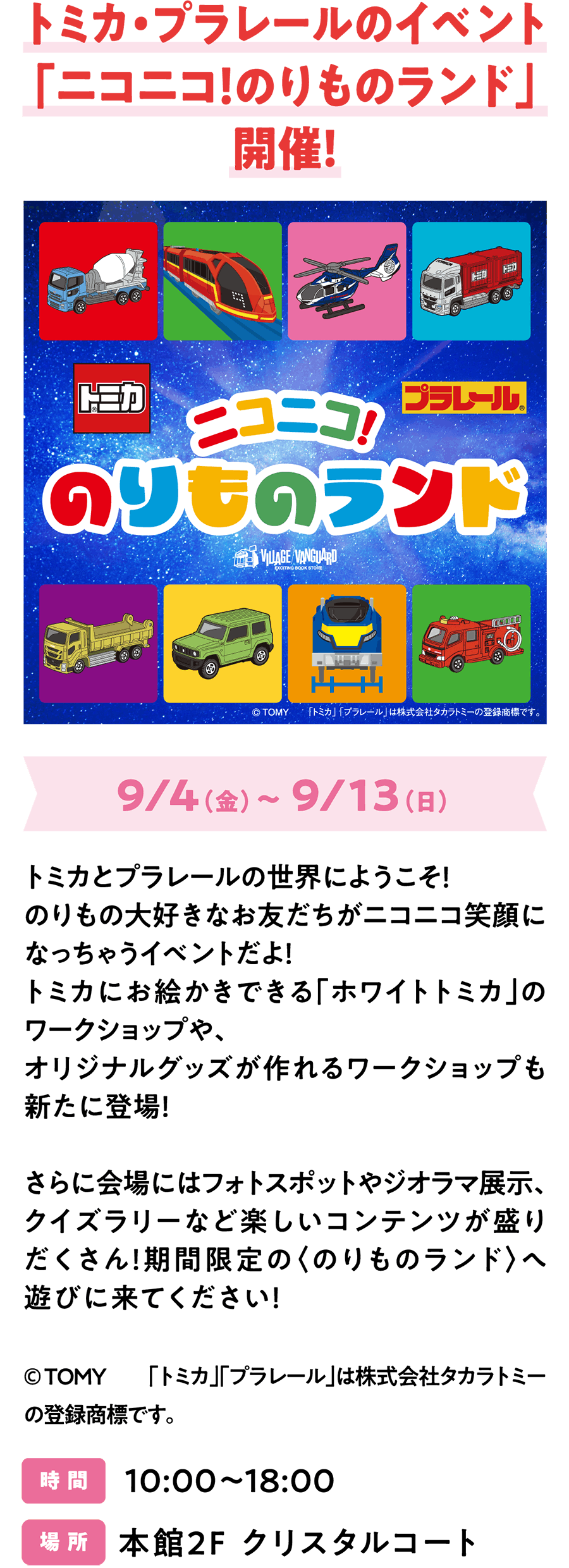 トミカ・プラレールのイベント「ニコニコ！のりものランド」開催！9/4（金）～ 9/13（日）トミカとプラレールの世界にようこそ！のりもの大好きなお友だちがニコニコ笑顔になっちゃうイベントだよ！トミカにお絵かきできる「ホワイトトミカ」のワークショップや、オリジナルグッズが作れるワークショップも新たに登場！さらに会場にはフォトスポットやジオラマ展示、クイズラリーなど楽しいコンテンツが盛りだくさん！期間限定の〈のりものランド〉へ遊びに来てください！© ＴＯＭＹ　　「トミカ」「プラレール」は株式会社タカラトミーの登録商標です。時 間 10:00～18:00 場 所 本館2F クリスタルコート​