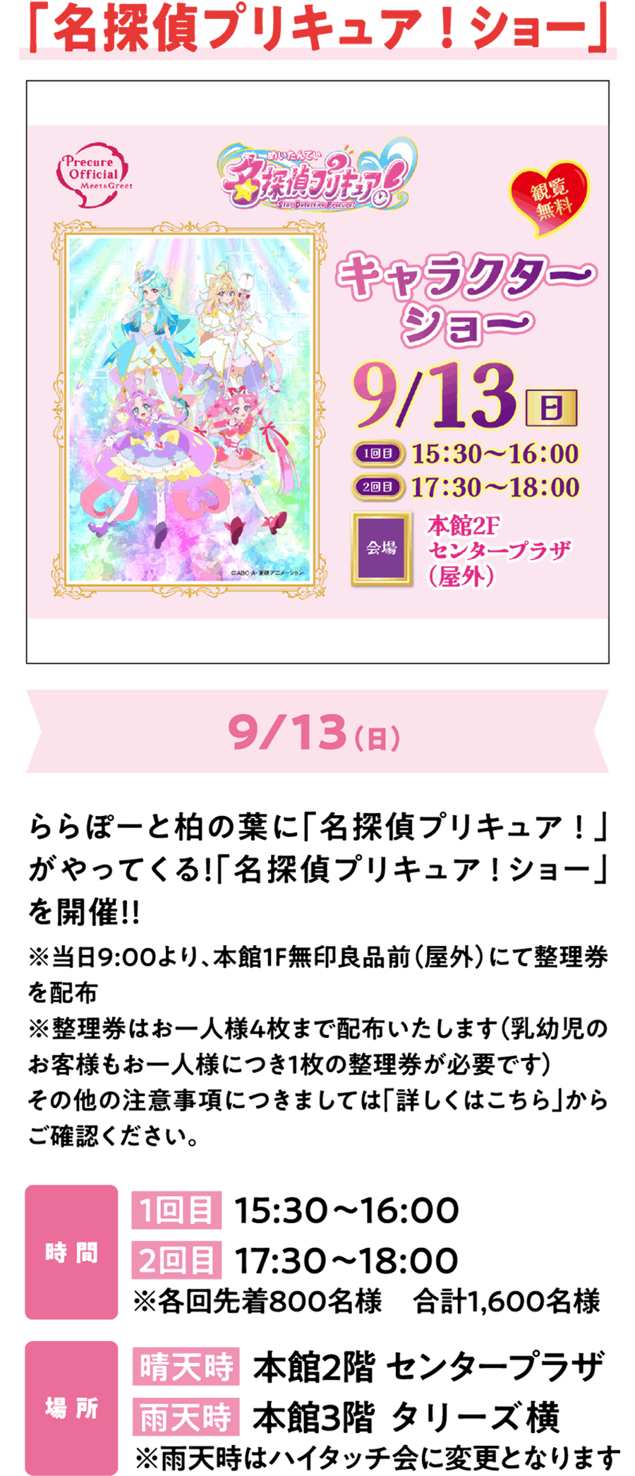 「名探偵プリキュア！ショー」9/13（日）ららぽーと柏の葉に「名探偵プリキュア！」がやってくる！「名探偵プリキュア！ショー」を開催！！イベント詳細情報は公式サイトをチェック！※当日8:00より、本館1F無印良品前（屋外）にて整理券を配布※整理券はお一人様4枚まで配布いたします（乳幼児のお客様もお一人様につき1枚の整理券が必要です）その他の注意事項につきましては公式HPのイベントキャンペーンページをご確認ください。時 間 1回目  15:30～16:00 2回目  17:30～18:00 ※各回先着800名様　合計1,600名様 場 所 晴天時  本館2階 センタープラザ 雨天時  本館3階 タリーズ横