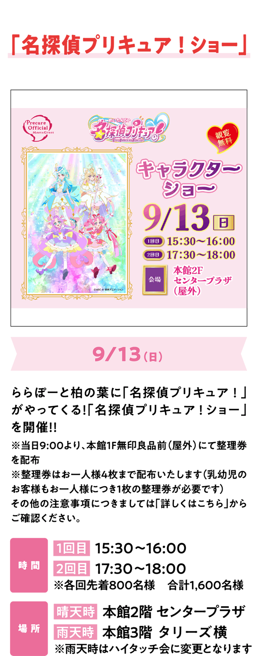 「名探偵プリキュア！ショー」9/13（日）ららぽーと柏の葉に「名探偵プリキュア！」がやってくる！「名探偵プリキュア！ショー」を開催！！イベント詳細情報は公式サイトをチェック！※当日8:00より、本館1F無印良品前（屋外）にて整理券を配布※整理券はお一人様4枚まで配布いたします（乳幼児のお客様もお一人様につき1枚の整理券が必要です）その他の注意事項につきましては公式HPのイベントキャンペーンページをご確認ください。時 間 1回目  15:30～16:00 2回目  17:30～18:00 ※各回先着800名様　合計1,600名様 場 所 晴天時  本館2階 センタープラザ 雨天時  本館3階 タリーズ横