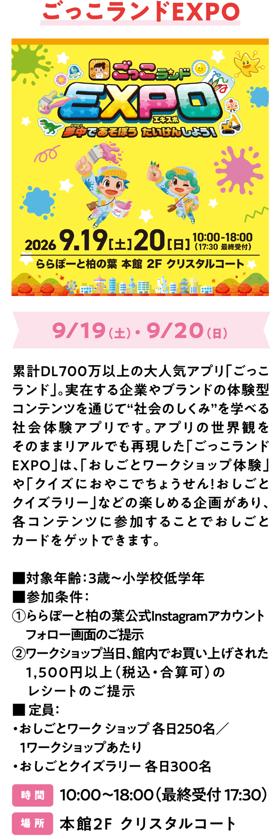 ごっこランドEXPO 9/19（土）・ 9/20（日）累計DL700万以上の大人気アプリ「ごっこランド」。実在する企業やブランドの体験型コンテンツを通じて“社会のしくみ”を学べる社会体験アプリです。アプリの世界観をそのままリアルでも再現した「ごっこランドEXPO」は、子どもが主体的に体験しながら参加できるスペシャルなイベントとなっています。「おしごとワークショップ体験」や「クイズにおやこでちょうせん！おしごとクイズラリー」などの楽しめる企画があり、各コンテンツに参加することでおしごとカードをゲットできます。■ 対象年齢：3歳～小学校低学年　■ 事前予約：不要（先着順）　■ 定員：・おしごとワークショップ：各日250名／1ワークショップあたり・おしごとクイズラリー：各日300名 時 間 10:00～18:00（最終受付 17:30） 場 所 本館2F クリスタルコート​