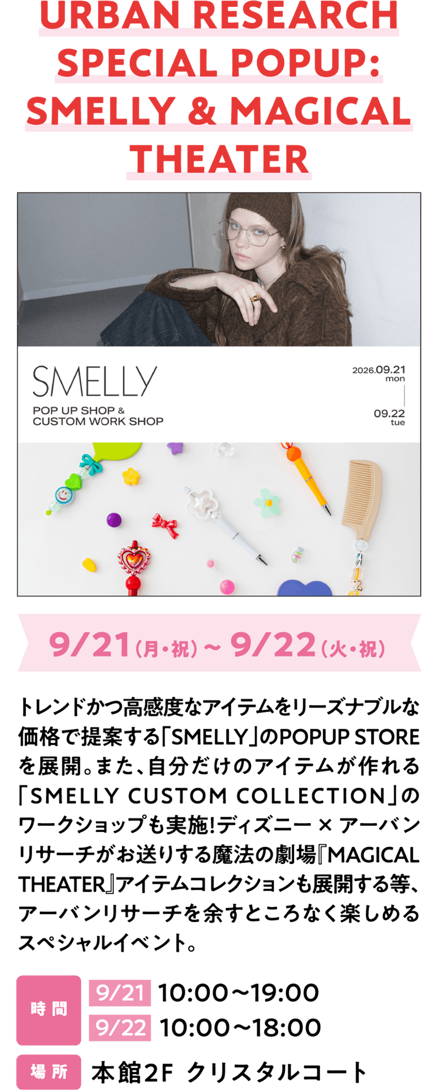 URBAN RESEARCH SPECIAL POPUP: SMELLY & MAGICAL THEATER 9/21（月・祝）～ 9/22（火・祝）トレンドかつ高感度なアイテムをリーズナブルな価格で提案する「SMELLY」のPOPUP STOREを展開。また、自分だけのアイテムが作れる「SMELLY CUSTOM COLLECTION」のワークショップも実施！ディズニー × アーバンリサーチがお送りする魔法の劇場『MAGICAL THEATER』アイテムコレクションも展開する等、アーバンリサーチを余すところなく楽しめるスペシャルイベント。時 間 9/21  10:00～19:00 9/22  10:00～18:00 場 所 本館2F クリスタルコート