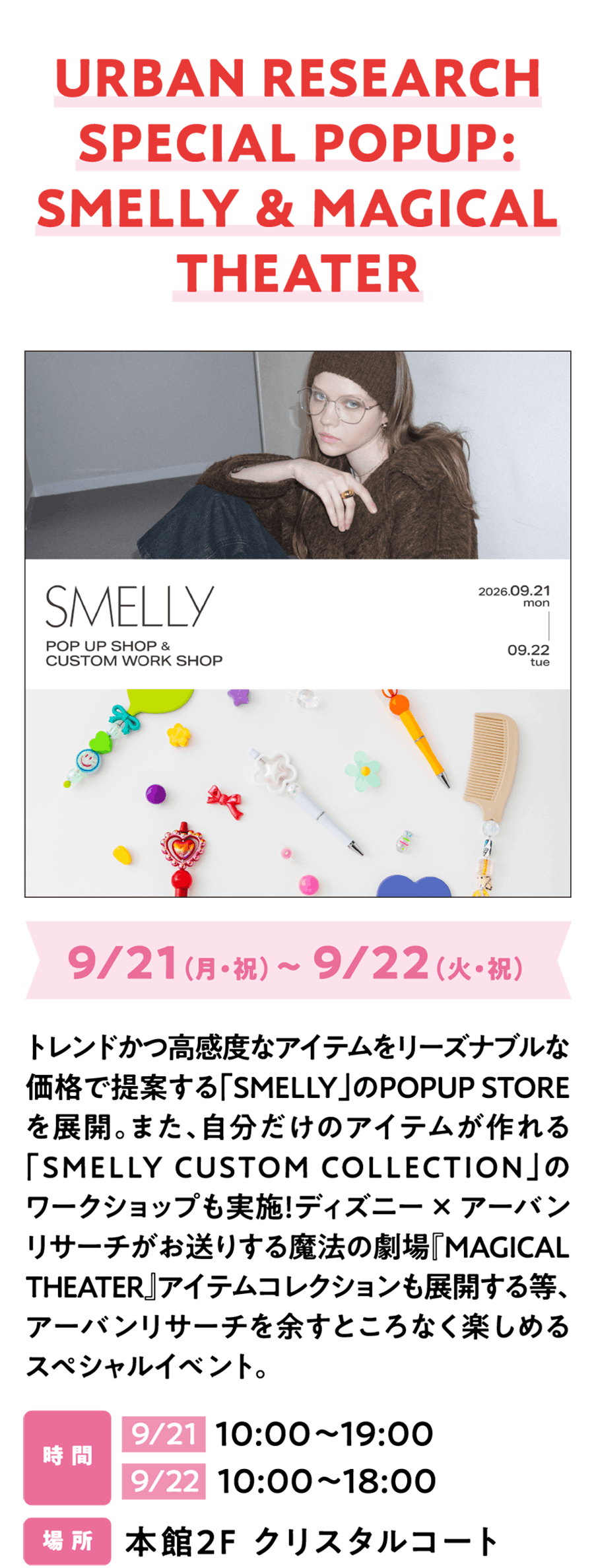 URBAN RESEARCH SPECIAL POPUP: SMELLY & MAGICAL THEATER 9/21（月・祝）～ 9/22（火・祝）トレンドかつ高感度なアイテムをリーズナブルな価格で提案する「SMELLY」のPOPUP STOREを展開。また、自分だけのアイテムが作れる「SMELLY CUSTOM COLLECTION」のワークショップも実施！ディズニー × アーバンリサーチがお送りする魔法の劇場『MAGICAL THEATER』アイテムコレクションも展開する等、アーバンリサーチを余すところなく楽しめるスペシャルイベント。時 間 9/21  10:00～19:00 9/22  10:00～18:00 場 所 本館2F クリスタルコート