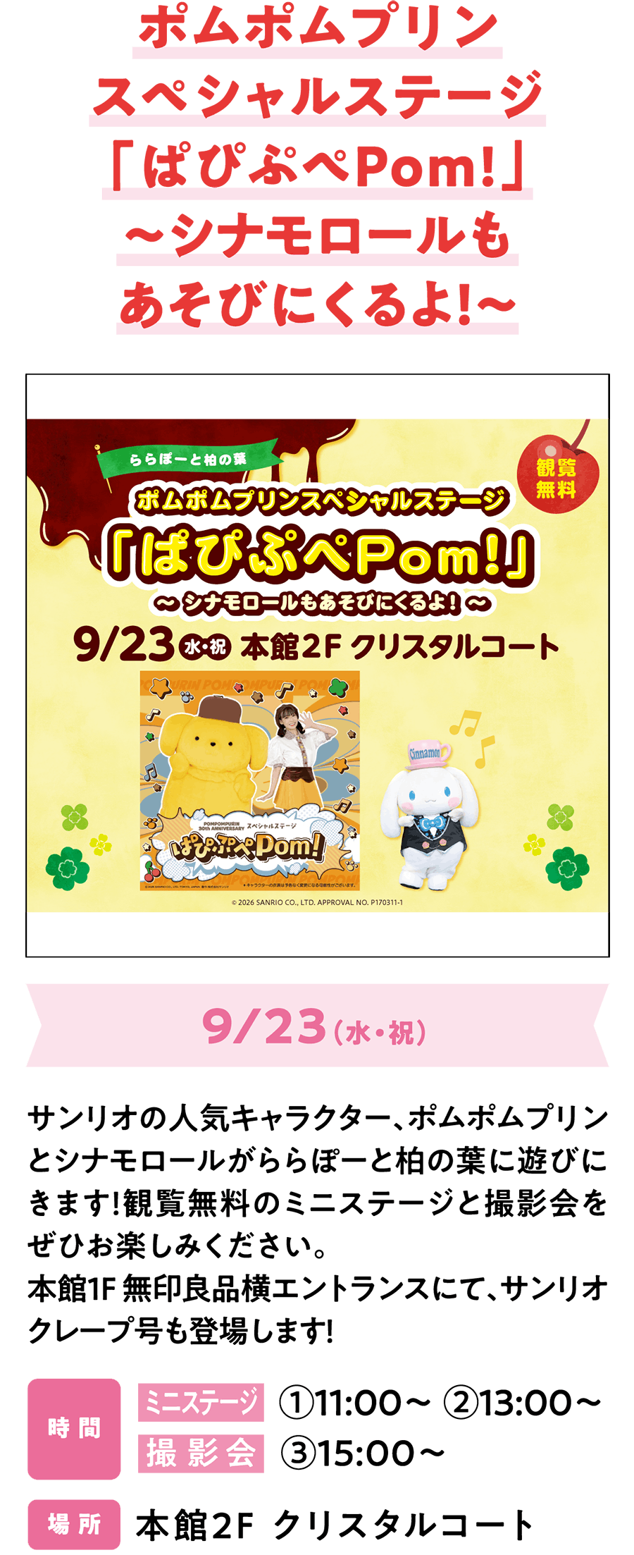 ポムポムプリンスペシャルステージ「ぱぴぷぺPom!」～シナモロールもあそびにくるよ！～ 9/23（水・祝）サンリオの人気キャラクター、ポムポムプリンとシナモロールがららぽーと柏の葉に遊びにきます！観覧無料のミニステージと撮影会をぜひお楽しみください。本館1F 無印良品横エントランスにて、サンリオクレープ号も登場します！時 間 ミニステージ   ①11:00～ ②13:00～ 撮影会   ③15:00～ 場 所 本館2F クリスタルコート​