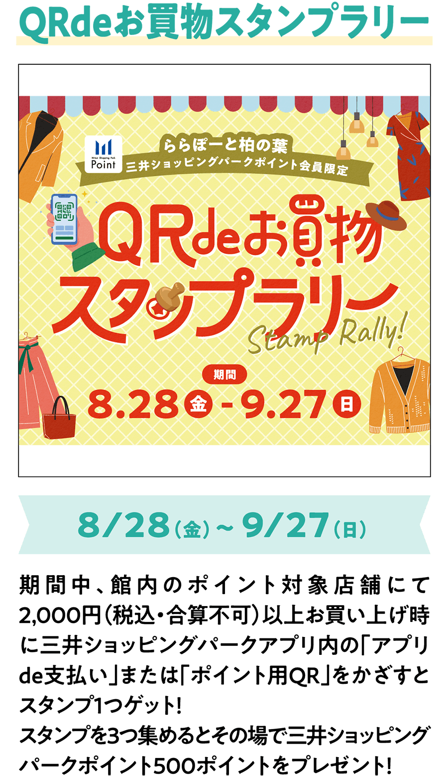 QRdeお買物スタンプラリー 8/28（金）～ 9/27（日） 期間中、館内のポイント対象店舗にて2,000円（税込・合算不可）以上お買い上げ時に三井ショッピングパークアプリ内の「アプリde支払い」または「ポイント用QR」をかざすとスタンプ1つゲット！スタンプを3つ集めるとその場で三井ショッピングパークポイント500ポイントをプレゼント！