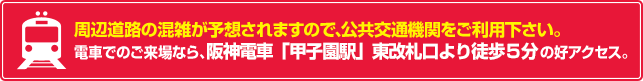周辺道路の混雑が予想されますので、公共交通機関をご利用下さい。電車でのご来場なら、阪神電車「甲子園駅」東改札口より徒歩5分の好アクセス。