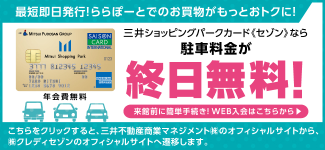 最短即日発行!ららぽーとでのお買い物がもっとおトクに! Mitsui Shopping Park Card 年会費無料 三井ショッピングパークカード《セゾン》なら駐車料金が終日無料!来館前に簡単手続き!WEB入会はこちらから こちらをクリックすると、三井不動産商業マネジメント㈱のオフィシャルサイトから、㈱クレディセゾンのオフィシャルサイトへ遷移します。