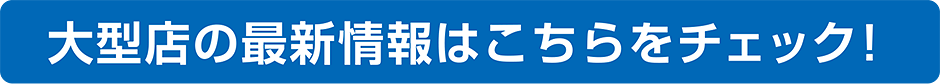 大型店の最新情報はこちらをチェック！