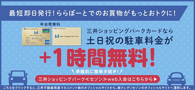最短即日発行! ららぽーとでのお買物がもっとおトクに! 年会費無料 三井ショッピングパークカードなら土日祝の駐車料金が+1時間無料! 来館前に簡単手続き! 三井ショッピングパーク<セゾン>web入会はこちらから こちらをクリックすると、三井不動産商業マネジメント(株)のオフィシャルサイトから、(株)クレディセゾンのオフィシャルサイトへ変遷します。