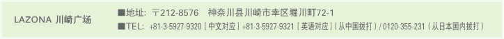 LAZONA 川崎广场 ■地址：〒212-8576　神奈川县川崎市幸区堀川町72-1 ■TEL：+81-3-5927-9320［中文对应］ +81-3-5927-9321［英语对应］（从中国拨打）/ 0120-355-231（从日本国内拨打）