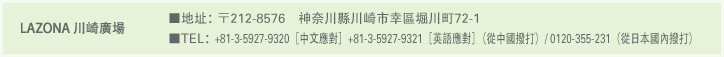 LAZONA 川崎廣場 ■地址：〒212-8576　神奈川縣川崎市幸區堀川町72-1 ■TEL：+81-3-5927-9320［中文應對］ +81-3-5927-9321［英語應對］（從中國撥打）/ 0120-355-231（從日本國內撥打）