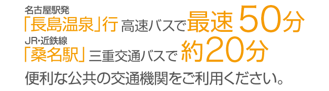 名古屋駅発「長島温泉」行　直行バスで約50分　JR・近鉄線「桑名駅」三重交通バスで約20分　公共の交通機関をご利用ください。