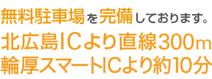 無料駐車場を完備しております。北広島ICより直線300m輪厚スマートICより約10分