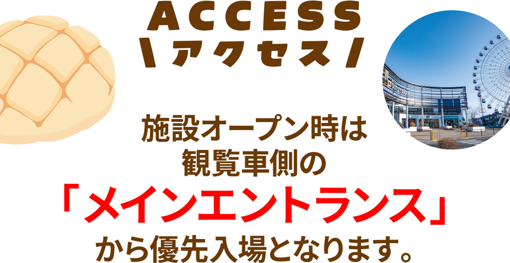 アクセス
施設オープン時は観覧車側の「メインエントランス」から優先入場となります。