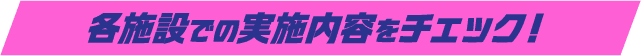 各施設での実施内容をチェック!
