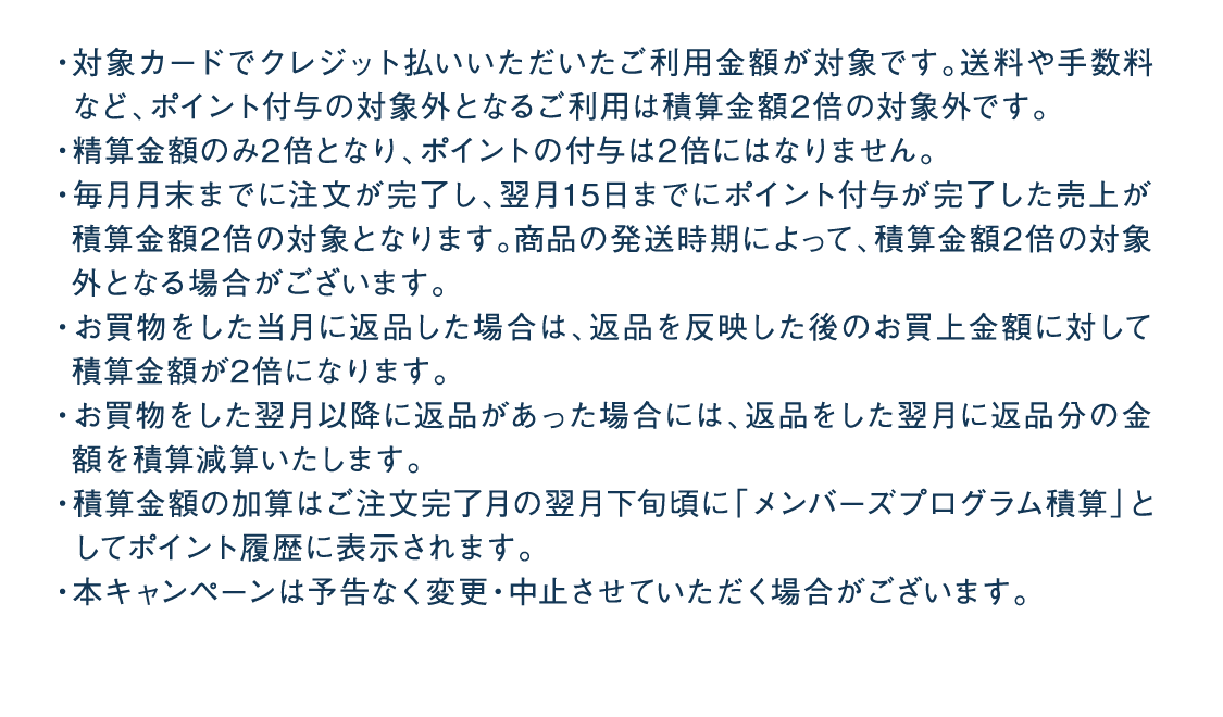 ・対象カードでクレジット払いいただいたご利用金額が対象です。送料や手数料など、ポイント付与の対象外となるご利用は積算金額2倍の対象外です。・精算金額のみ2倍となり、ポイントの付与は2倍にはなりません。・毎月月末までに注文が完了し、翌月15日までにポイント付与が完了した売上が積算金額2倍の対象となります。商品の発送時期によって、積算金額2倍の対象外となる場合がございます。・お買物をした当月に返品した場合は、返品を反映した後のお買上金額に対して積算金額が2倍になります。・お買物をした翌月以降に返品があった場合には、返品をした翌月に返品分の金額を積算減算いたします。・積算金額の加算はご注文完了月の翌月下旬頃に「メンバーズプログラム積算」としてポイント履歴に表示されます。・本キャンペーンは予告なく変更・中止させていただく場合がございます。