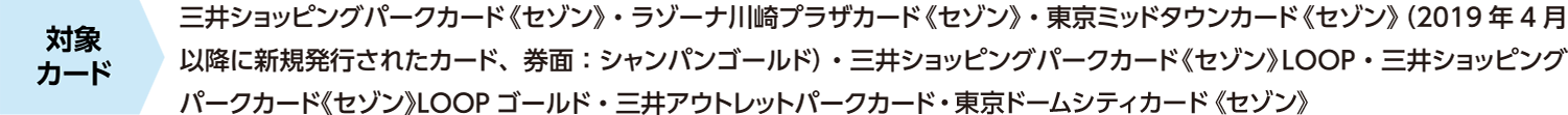 対象カード　三井ショッピングパークカード《セゾン》・ラゾーナ川崎プラザカード《セゾン》・東京ミッドタウンカード《セゾン》（2019年4月以降に新規発行されたカード、券面：シャンパンゴールド）・三井ショッピングパークカード《セゾン》LOOP・三井ショッピングパークカード《セゾン》LOOPゴールド・三井アウトレットパークカード