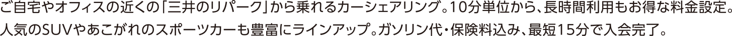 ご自宅やオフィスの近くの「三井のリパーク」から乗れるカーシェアリング。10分単位から、長時間利用もお得な料金設定。人気のSUVやあこがれのスポーツカーも豊富にラインアップ。ガソリン代・保険料込み、最短15分で入会完了。