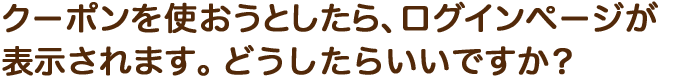 クーポンを使おうとしたら、ログインページが表示されます。どうしたらいいですか？