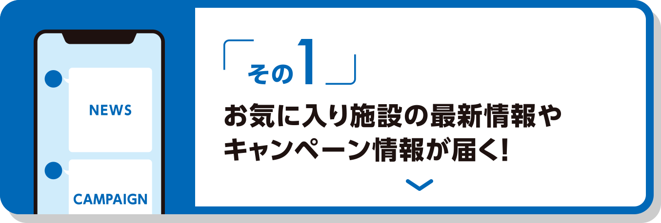 その1 お気に入りの施設の最新情報やキャンペーン情報が届く！