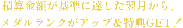 積算金額が基準に達した翌月から、メダルランクがアップ＆特典GET！
