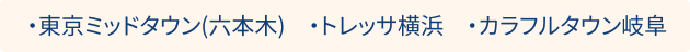 ・東京ミッドタウン(六本木)　・トレッサ横浜　・カラフルタウン岐阜