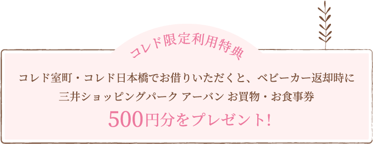 コレド限定利用特典 コレド室町・コレド日本橋でお借りいただくと、ベビーカー返却時に三井ショッピングパーク アーバン お買物・お食事券500円分をプレゼント!