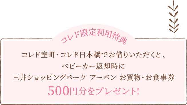 コレド限定利用特典 コレド室町・コレド日本橋でお借りいただくと、ベビーカー返却時に三井ショッピングパーク アーバン お買物・お食事券500円分をプレゼント!